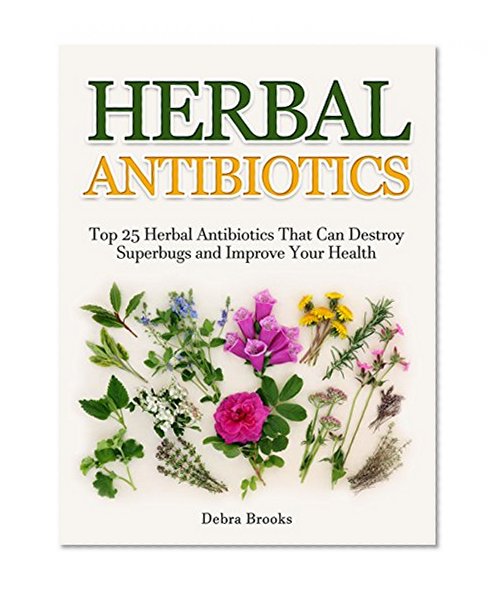 Herbal Antibiotics: Top 25 Herbal Antibiotics That Can Destroy Superbugs and Improve Your Health (Herbal Antibiotics Secrets, home remedies, medicinal ... alternative medicine, natural antibiotics)