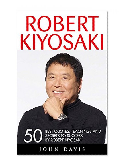 Robert Kiyosaki: 50 Best Quotes, Teachings And Secrets To Success By Robert Kiyosaki (Second Chance, Cashflow Quadrant, Rich Dad Poor Dad)