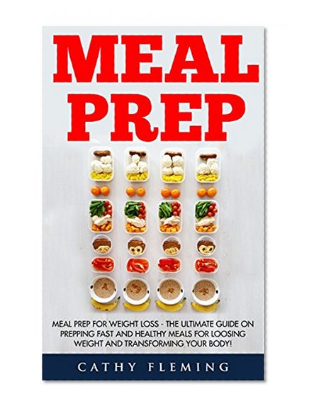 Meal Prep: Meal Prep For Weight Loss - The Ultimate Guide On Prepping Fast And Healthy Meals For Loosing Weight And Transforming Your Body!