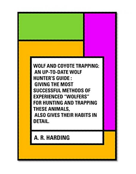 Wolf and Coyote Trapping: An Up-to-Date Wolf Hunter's Guide : Giving the Most Successful Methods of Experienced "Wolfers" for Hunting and Trapping These Animals, Also Gives Their Habits in Detail.