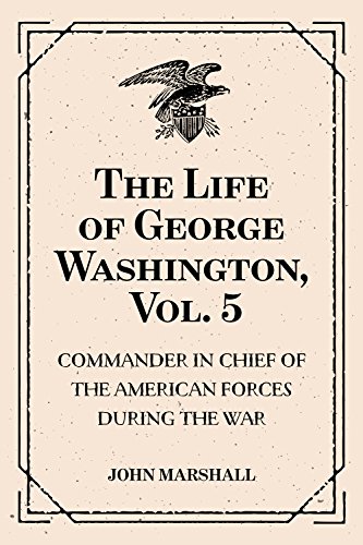 The Life of George Washington, Vol. 5 : Commander in Chief of the American Forces During the War : which Established the Independence of his Country and First : President of the United States