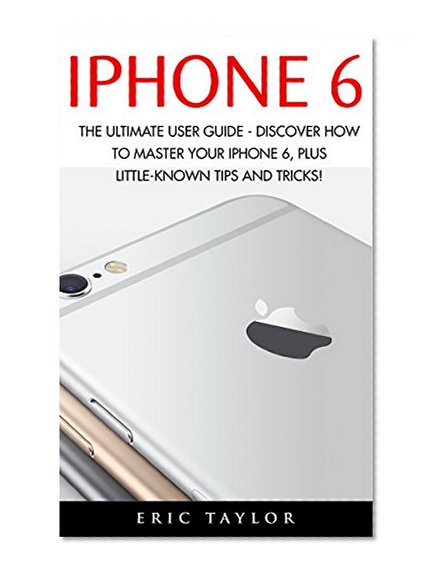 iPhone 6: The Ultimate User Guide - Discover How to Master your iPhone 6, Plus Little-Known Tips and Tricks! (Apple, IOS, iPhone 6/6s/6 Plus)