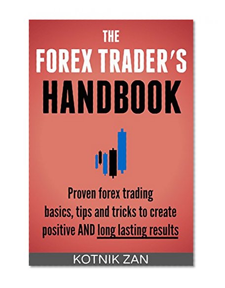 The Forex Trader?s Handbook: Proven Forex Trading Basics, Tips & Tricks To Create Positive & Long-Lasting Results For Beginners, Advanced Traders Or Anyone Struggling With Forex Trading