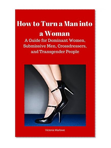 How to Turn a Man into a Woman: A Guide for Dominant Women, Submissive Men, Crossdressers, and Transexuals