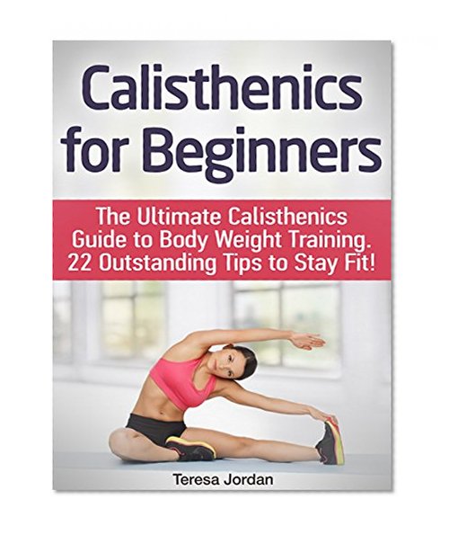 Calisthenics for Beginners: The Ultimate Calisthenics Guide to Body Weight Training. 22 Outstanding Tips to Stay Fit! (calisthenics, progressive calisthenics, calisthenics for beginners)