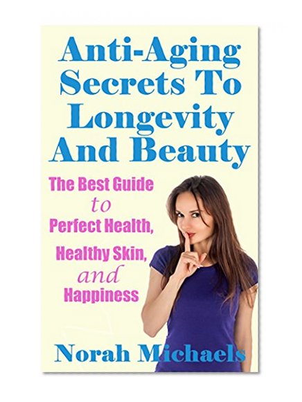 Anti-Aging Secrets To Longevity And Beauty: The Best Guide to Perfect Health, Healthy Skin, and Happiness (Anti Aging, Perfect health, Longevity, Happiness)