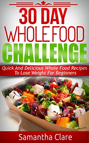 30 Day Whole Food Challenge - Quick And Delicious Whole Food Recipes To Lose Weight For Beginners (Whole Food Diet Plan)