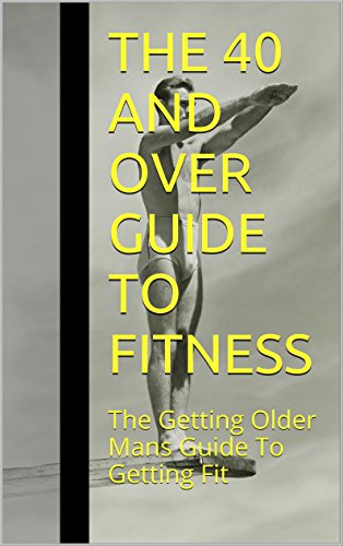 The 40 And Over Guide To Fitness: The Getting Older Mans Guide To Getting Fit