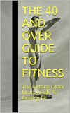 The 40 And Over Guide To Fitness: The Getting Older Mans Guide To Getting Fit