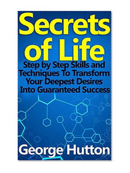 Secrets of Life: Step by Step Skills and Techniques To Transform Your Deepest Desires Into Guaranteed Success