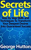 Secrets of Life: Step by Step Skills and Techniques To Transform Your Deepest Desires Into Guaranteed Success