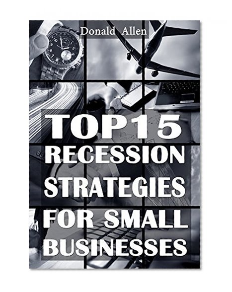 Top 15 Recession Strategies For Small Businesses: Rationed Short Guide For Mature Minds That Seek Good Advice And Not To Be Lectured (Easy To Read, Straight To The Point, Zero Fluff)