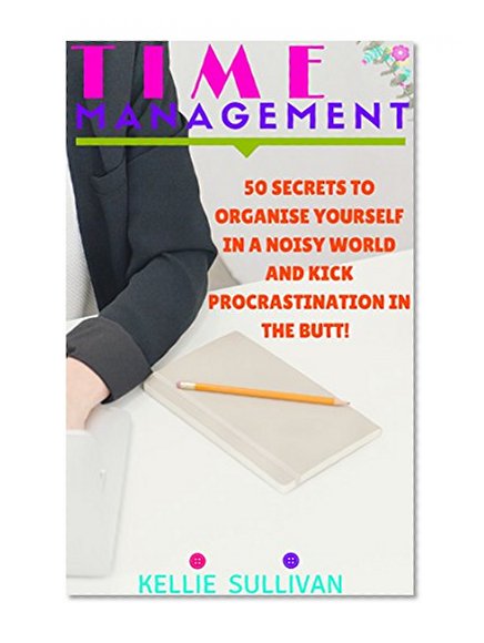 Time Management : 5O Secrets To Organise Yourself In A Noisy World And Kick Procrastination In The Butt!