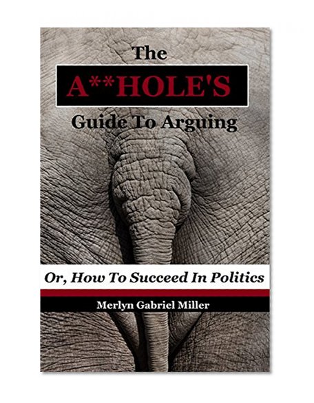 The A**HOLE'S Guide To Arguing: (Or, How To Succeed In Politics)