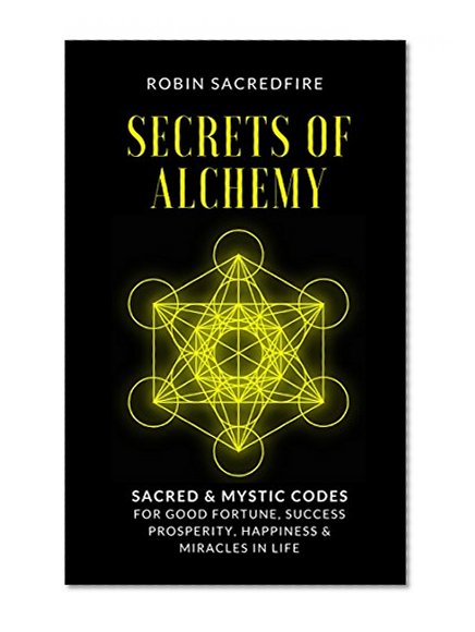 Secrets of Alchemy: Sacred and Mystic Codes for Good Fortune, Success, Prosperity, Happiness and Miracles in Life