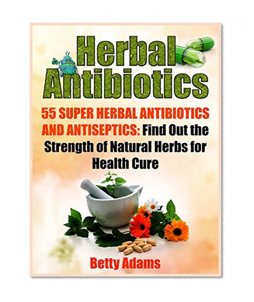 Herbal Antibiotics: 55 Super Herbal Antibiotics and Antiseptics: Find Out the Strength of Natural Herbs for Health Cure