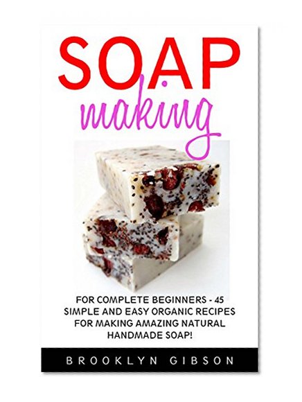 Soap Making: For Complete Beginners - 45 Simple And Easy Organic Recipes For Making Amazing Natural Handmade Soap! (Soap Making, How To Make Soap, Soap Making Book)