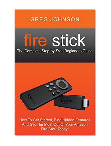 Fire Stick: The Complete Step-by-Step Beginners Guide - How To Get Started, Find Hidden Features And Get The Most Out Of Your Amazon Fire Stick Today!