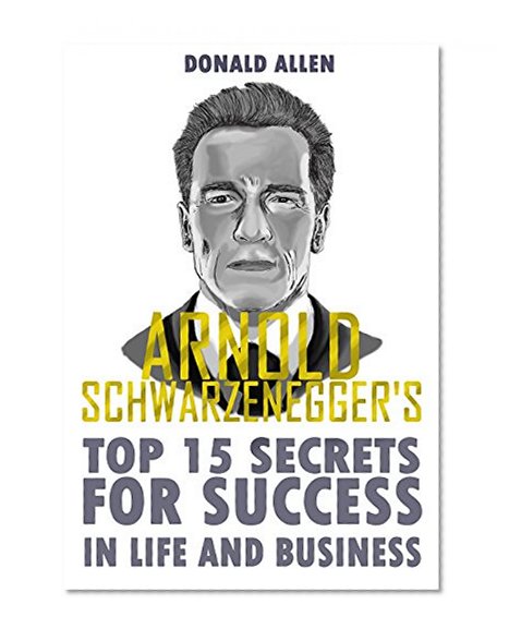 Arnold Schwarzenegger's Top 15 Secrets For Success In Life And Business: Rationed Short Guide For Mature Minds That Seek Good Advice And Not To Be Lectured (Easy To Read, Straight To The Point)