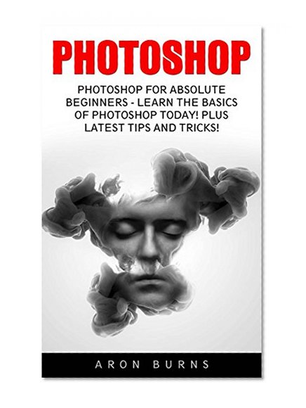 Photoshop: Photoshop For Absolute Beginners - Learn The Basics Of Photoshop Today! Plus Latest Tips And Tricks! (Graphic Design, Photoshop CC, Adobe Photoshop)