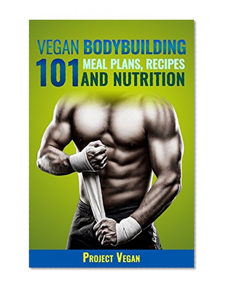 Vegan Bodybuilding 101 - Meal Plans, Recipes and Nutrition: A Guide to Building Muscle, Staying Lean, and Getting Strong the Vegan way
