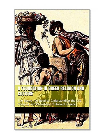 A FOUNDATION IN GREEK RELIGION AND CULTURE: The Basics You Need to Understanding the Life, Thinking and Philosophy of Ancient Greece (Grrek Classics Book 3)