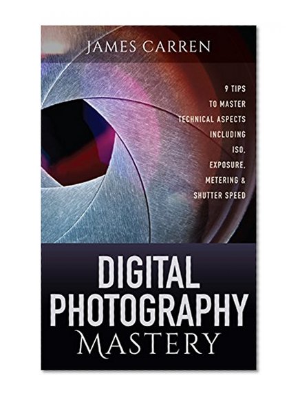 PHOTOGRAPHY: Digital Photography Mastery - 9 Tips to Master Technical Aspects Including ISO, Exposure, Metering & Shutter Speed (Photography, Photoshop, ... Photography Books, Photography Magazines)