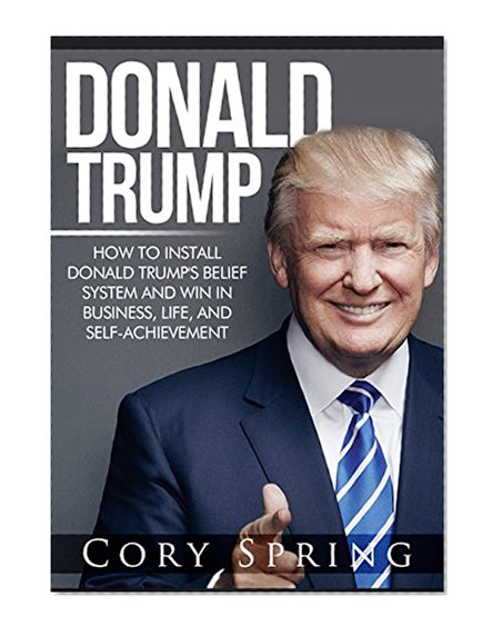 Donald Trump: How to Install Donald Trump's Belief System And Win In Business, Life and Self-Achievement (Donald Trump, Trump, Donald Trump Biography, ... Donald Trump Crippled America Book 1)