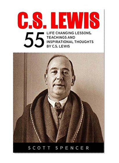 C.S. Lewis: 55 Life Changing Lessons, Teachings and Inspirational Thoughts by C.S. Lewis (Mere Christianity, The Screwtape Letters, C.S. Lewis Biography)