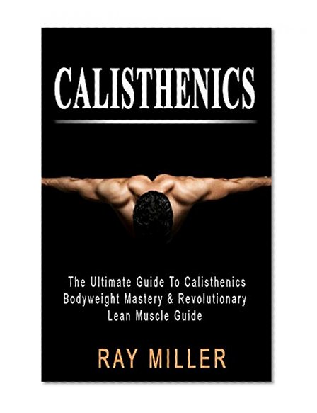 Calisthenics: The Ultimate Guide To Calisthenics:  Bodyweight Mastery & Revolutionary Lean Muscle Guide (calisthenics books, bodyweight, how to build muscle)