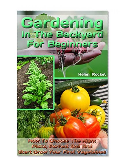 Gardening In The Backyard For Beginners: How To Choose The Right Place, Perfect Soil And Start Grow Your First Vegetables: (Organic Gardening, Vegetables,Herbs,Beginners ... (Homesteading and Urban Gardening Book 1)