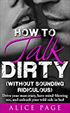 How to Talk Dirty (Without Sounding Ridiculous): Drive Your Man Crazy, Have Mind-Blowing Sex, And Unleash Your Wild Side In Bed
