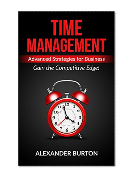 Time Management: Advanced Strategies for Business - Gain the Competitive Edge! (Time management tips, time management skills, self discipline, success, ... happiness, productivity, motivation Book 2)