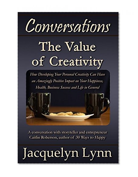 The Value of Creativity: How Developing Your Personal Creativity Can Have an Amazingly Positive Impact on Your Happiness, Health, Business Success and Life in General (Conversations)