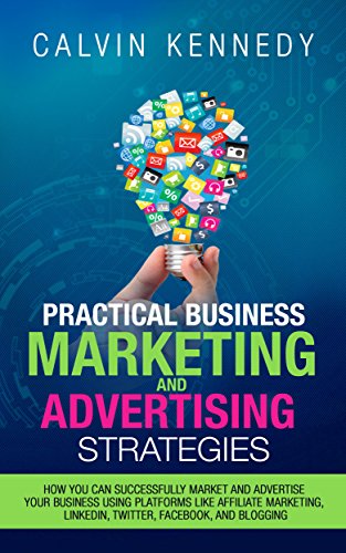 Practical Business Marketing and Advertising Strategies: How you can successfully market and advertise your business using platforms like affiliate marketing, ... LinkedIn, Twitter, Facebook, and blogging