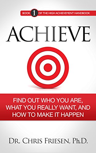 ACHIEVE: Find Out Who You Are, What You Really Want, And How To Make It Happen (The High Achievement Handbook Book 1)