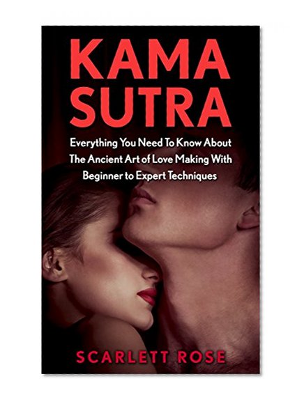 Kama Sutra: Everything You Need To Know About The Ancient Art of Love Making With Beginner to Expert Techniques (Modern Version Kama Sutra, The Love Book)