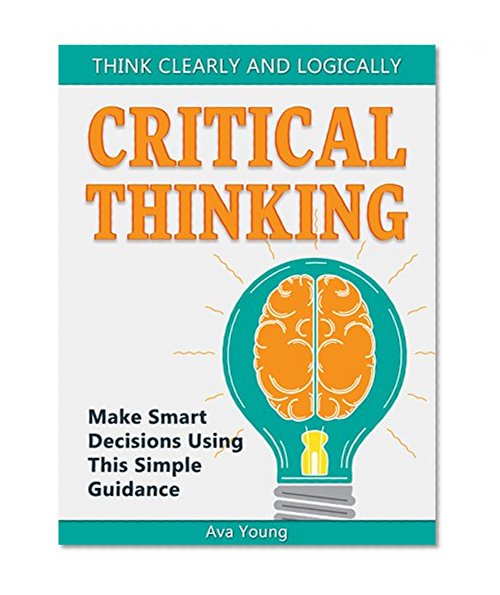 Critical Thinking: Think Clearly and Logically: Make Smart Decisions Using This Simple Guidance (Critical thinking book, Critical thinking skills, Critical thinking for kids)