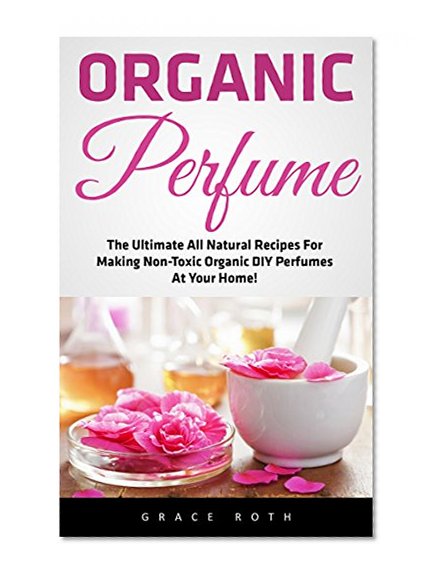 Organic Perfume: The Ultimate All Natural Recipes For Making Non-Toxic Organic DIY Perfumes At Your Home! (Aromatherapy, Essential Oils, Homemade Perfume)