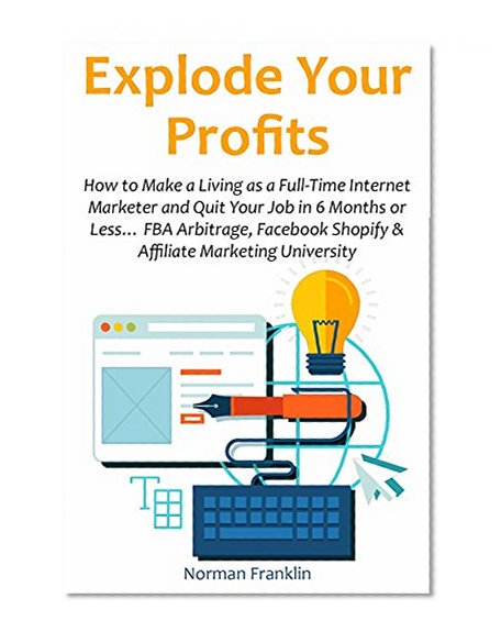 Explode Your Profits (2016 bundle): How to Make a Living as a Full-Time Internet Marketer and Quit Your Job in 6 Months or Less... FBA Arbitrage, Facebook Shopify & Affiliate Marketing Uni