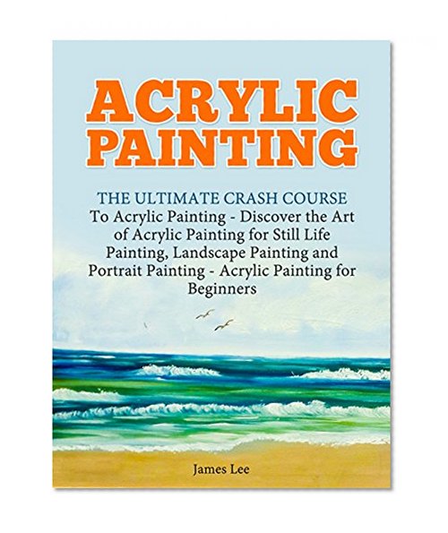 Acrylic Painting: The Ultimate Crash Course To Acrylic Painting - Discover the Art of Acrylic Painting for Still Life Painting, Landscape Painting and Portrait Painting (Acrylic Paint Techniques)