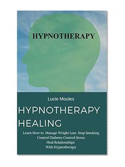 Hypnotherapy Healing: Learn How to  Manage Weight Loss  Stop Smoking Control Diabetes Control Stress Heal Relationships  With Hypnotherapy