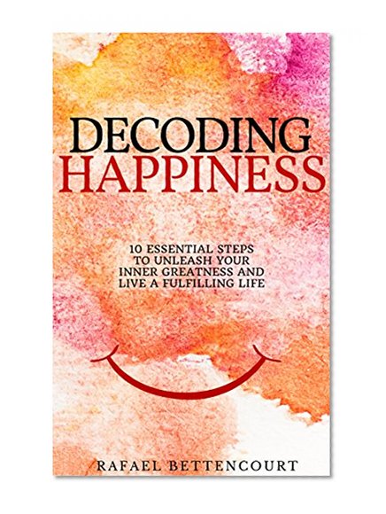 Decoding Happiness: 10 essential steps to unleash your inner Greatness and live a fulfilling life [How can I be happy]