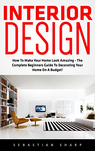 Interior Design: How To Make Your Home Look Amazing - The Complete Beginners Guide To Decorating Your Home On A Budget! (Feng Shui, Interior Design Handbook)