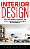 Interior Design: How To Make Your Home Look Amazing - The Complete Beginners Guide To Decorating Your Home On A Budget! (Feng Shui, Interior Design Handbook)