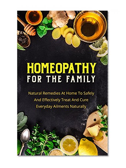 Homeopathy For The Family: Natural Remedies At Home To Safely And Effectively Treat And Cure Everyday Ailments Naturally (Homeopathic Remedies,Homeopathic Treatment)