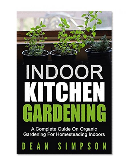 Indoor Kitchen Gardening: A Complete Guide On Organic Gardening For Homesteading Indoors (Gardening Techniques Book 5)
