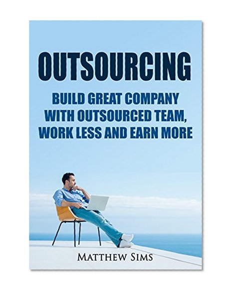 Outsourcing: Build Great Company with Outsourced Team, Work Less and earn more. (Outsourcing Technique for Passive Income)