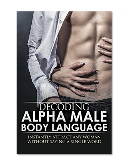 BODY LANGUAGE : Decoding Alpha Male Body Language, Instantly Attract Any Woman Without Saying a Single word. (Body Language 101, Alpha male, Attract woman, ... Seduce Women, Eye Contact, Body Language)
