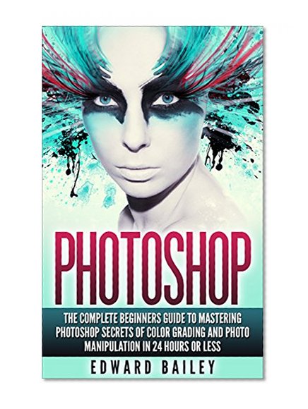 Photoshop: The Complete Beginners Guide To Mastering Photoshop In 24 Hours Or Less! Secrets Of Color Grading And Photo Manipulation! (Graphic Design, Adobe ... Digital Photography, Arts & Photography)